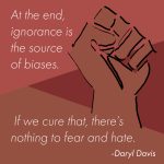 At the end, ignorance is the source of biases. If we cure that, there's nothing to fear and hate.. - Daryl Davis is displayed in white text over a salmon, burgundy, and brown background with a brown fist on the right.