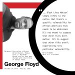 George Floyd October 14, 1973 - May 25, 2020 "... Black Lives Matter" simply refers to the notion that there's a specific vulnerability for African Americans that needs to be addressed. It' snot meant to suggest that other lives don't matter. It's to suggest that other folks aren't experiencing this particular vulnerability." Barack Obama, 44th U.S. President is displayed in black font on a white background. At left, a black and white portrait of George Floyd. Red rectangles and a black circle are in the background.