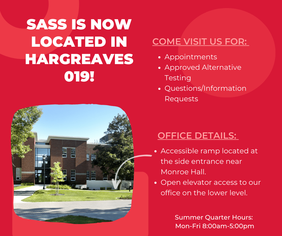 SASS is now located in Hagreaves 019! Come visit us for appointments, approved alternative testing, questions or information requests. Office Details: Accessible ramp located near Monroe Hall. Open elevator access to our office on the lower level. Summer Quarter Hours: Mon-Fri 8:00am-5:00pm