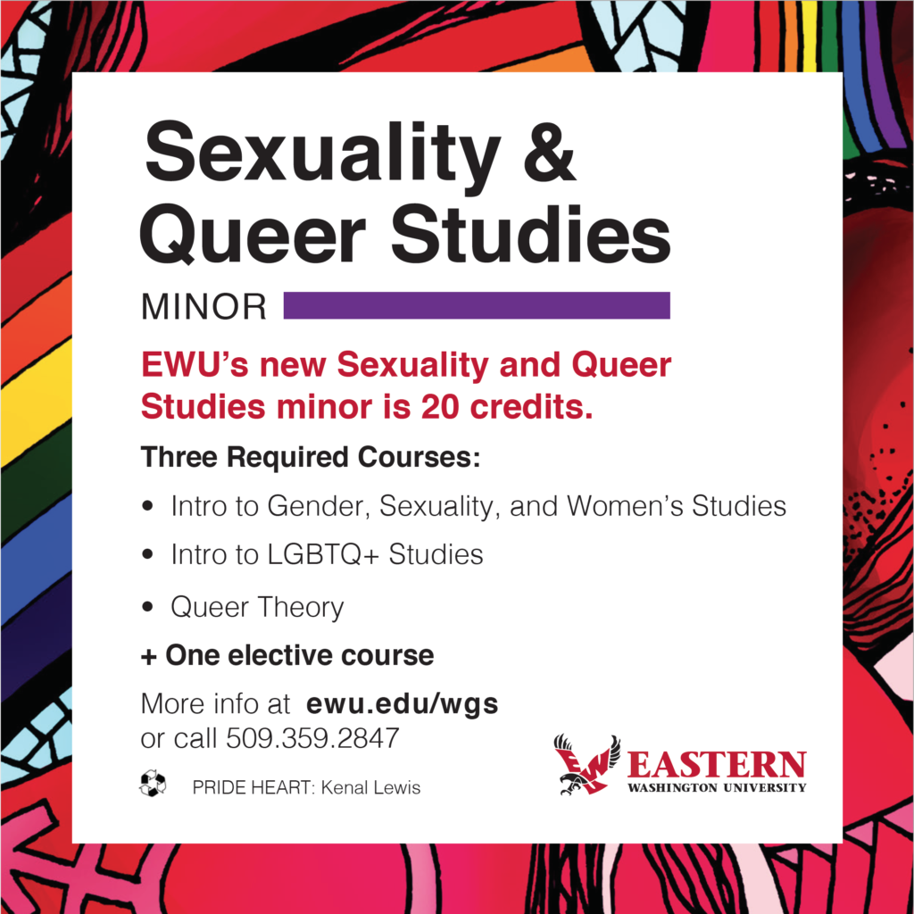 Sexuality and Queer Studies Minor: EWU's new Sexuality and Queer Studies minor is 20 credits. Three required courses: Intro to Gender, Sexuality, and Women's Studies, Intro to LGBTQ+ Studies, Queer Theory + one elective course. More info at ewu.edu/gwss or call (509) 359-2847.